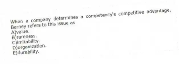 When a company determines a competency's competitive advantage, Barney refers to this issue as
A)value.
B)rareness.
C)imitability.
D)organization.
E)durability.
