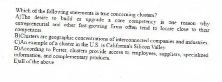 Which of the following statements is true concerning clusters?
A)The desire to build or upgrade a core competency is one reason why entrepreneurial and other fast-growing firms often tend to locate close to their competitors.
B)Clusters are geographic concentrations of interconnected companies and industries.
C)An example of a cluster in the U.S. is California's Silicon Valley.
D)According to Porter, clusters provide access to employees, suppliers, specialized information, and complementary products.
E)all of the above