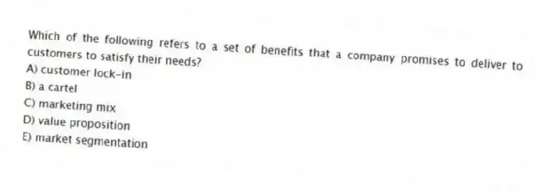 Which of the following refers to a set of benefits that a company promises to deliver to customers to satisfy their needs?
A) customer lock-in
B) a cartel
C) marketing mix
D) value proposition
E) market segmentation