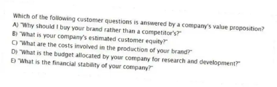 Which of the following customer questions is answered by a company's value proposition?
A) "Why should I buy your brand rather than a competitor's?"
B) "What is your company's estimated customer equity?"
C) "What are the costs involved in the production of your brand?"
D) "What is the budget allocated by your company for research and development?"
E) "What is the financial stability of your company?"