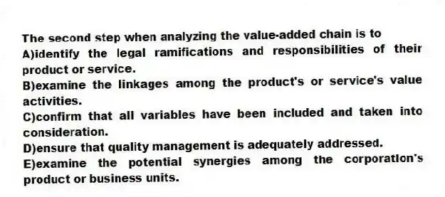 The second step when analyzing the value-added chain is to
A)identify the legal ramifications and responsibilities of their product or service.
B)examine the linkages among the product's or service's value activities.
C)confirm that all variables have been included and taken into consideration.
D)ensure that quality management is adequately addressed.
E)examine the potential synergies among the corporation's product or business units.