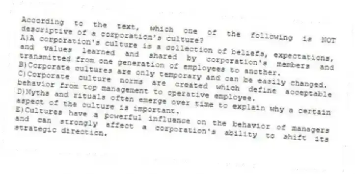 According to the text, which one of the following is NOT descriptive of a corporation's culture?
A)A corporation's culture is a collection of beliefs, expectations, and values learned and shared by corporation's members and transmitted from one generation of employees to another.
B)Corporate cultures are only temporary and can be easily changed.
C)Corporate culture norms are created which define acceptable behavior from top management to operative employee.
D)Myths and rituals often emerge over time to explain why a certain aspect of the culture is important.
E)Cultures have a powerful influence on the behavior of managers and can strongly affect a corporation's ability to shift its strategic direction.