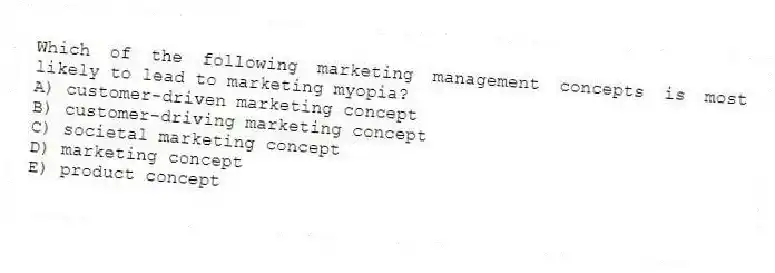 Which of the following marketing management concepts is most likely to lead to marketing myopia?
A) customer-driven marketing concept
B) customer-driving marketing concept
C) societal marketing concept
D) marketing concept
E) product concept