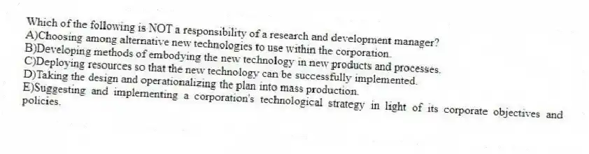 Which of the following is NOT a responsibility of a research and development manager?
A)Choosing among alternative new technologies to use within the corporation.
B)Developing methods of embodying the new technology in new products and processes.
C)Deploying resources so that the new technology can be successfully implemented.
D)Taking the design and operationalizing the plan into mass production.
E)Suggesting and implementing a corporation's technological strategy in light of its corporate objectives and policies.