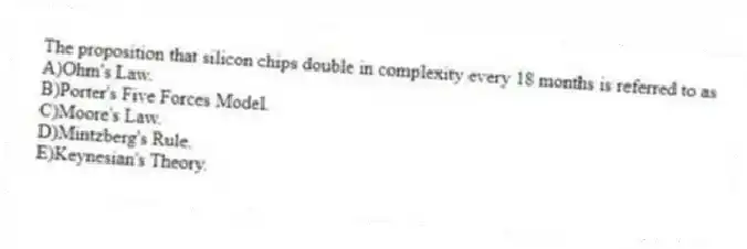 The proposition that silicon chips double in complexity every 18 months is referred to as
A)Ohm's Law.
B)Porter's Five Forces Model.
C)Moore's Law.
D)Mintzberg's Rule.
E)Keynesian's Theory.