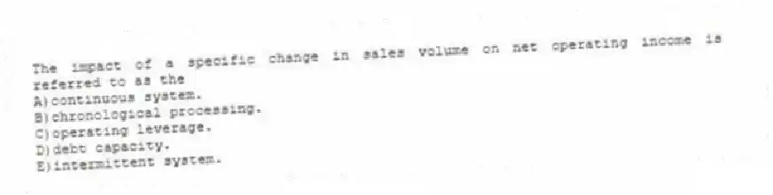 The impact of a specific change in sales volume on net operating income is referred to as the
A)continuous system.
B)chronological processing.
C)operating leverage.
D)debt capacity.
E)intermittent system.