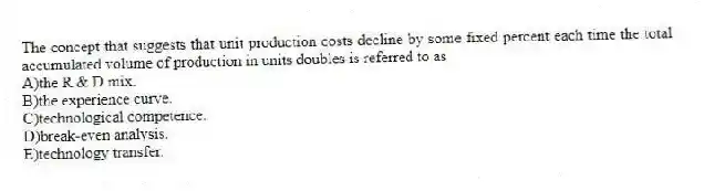 The concept that suggests that unit production costs decline by some fixed percent each time the total accumulated volume of production in units doubles is referred to as
A)the R & D mix.
B)the experience curve.
C)technological competence.
D)break-even analysis.
E)technology transfer.