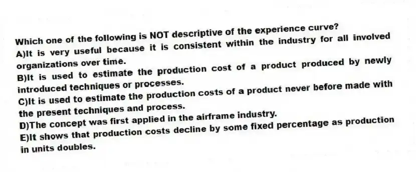 Which one of the following is NOT descriptive of the experience curve?
A)It is very useful because it is consistent within the industry for all involved organizations over time.
B)It is used to estimate the production cost of a product produced by newly introduced techniques or processes.
C)It is used to estimate the production costs of a product never before made with the present techniques and process.
D)The concept was first applied in the airframe industry.
E)It shows that production costs decline by some fixed percentage as production in units doubles.