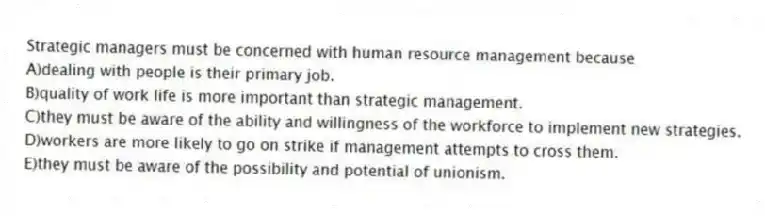 Strategic managers must be concerned with human resource management because
A)dealing with people is their primary job.
B)quality of work life is more important than strategic management.
C)they must be aware of the ability and willingness of the workforce to implement new strategies.
D)workers are more likely to go on strike if management attempts to cross them.
E)they must be aware of the possibility and potential of unionism.