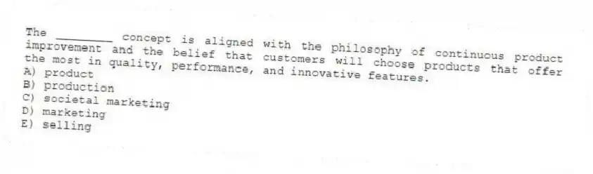 The ________ concept is aligned with the philosophy of continuous product improvement and the belief that customers will choose products that offer the most in quality, performance, and innovative features.
A) product
B) production
C) societal marketing
D) marketing
E) selling