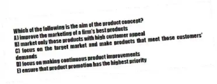 Which of the following is the aim of the product concept?
A) improve the marketing of a firm's best products
B) market only those products with high customer appeal
C) focus on the target market and make products that meet those customers' demands
D) focus on making continuous product improvements
E) ensure that product promotion has the highest priority