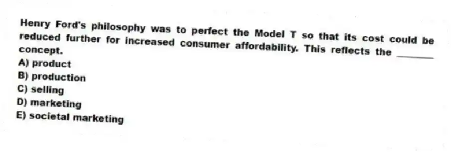 Henry Ford's philosophy was to perfect the Model T so that its cost could be reduced further for increased consumer affordability. This reflects the ________ concept.
A) product
B) production
C) selling
D) marketing
E) societal marketing