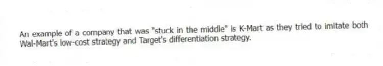 An example of a company that was "stuck in the middle" is K-Mart as they tried to imitate both Wal-Mart's low-cost strategy and Target's differentiation strategy.