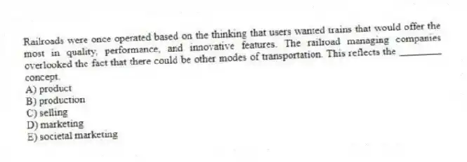 Railroads were once operated based on the thinking that users wanted trains that would offer the most in quality, performance, and innovative features. The railroad managing companies overlooked the fact that there could be other modes of transportation. This reflects the ________ concept.
A) product
B) production
C) selling
D) marketing
E) societal marketing