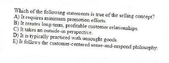 Which of the following statements is true of the selling concept?
A) It requires minimum promotion efforts.
B) It creates long-term, profitable customer relationships.
C) It takes an outside-in perspective.
D) It is typically practiced with unsought goods.
E) It follows the customer-centered sense-and-respond philosophy.