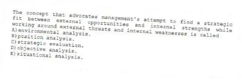 The concept that advocates management's attempt to find a strategic fit between external opportunities and internal strengths while working around external threats and internal weaknesses is called
A)environmental analysis.
B)position analysis.
C)strategic evaluation.
D)objective analysis.
E)situational analysis.