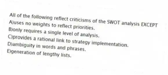 All of the following reflect criticisms of the SWOT analysis EXCEPT
A)uses no weights to reflect priorities.
B)only requires a single level of analysis.
C)provides a rational link to strategy implementation.
D)ambiguity in words and phrases.
E)generation of lengthy lists.