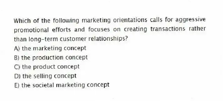 Which of the following marketing orientations calls for aggressive promotional efforts and focuses on creating transactions rather than long-term customer relationships?
A) the marketing concept
B) the production concept
C) the product concept
D) the selling concept
E) the societal marketing concept
