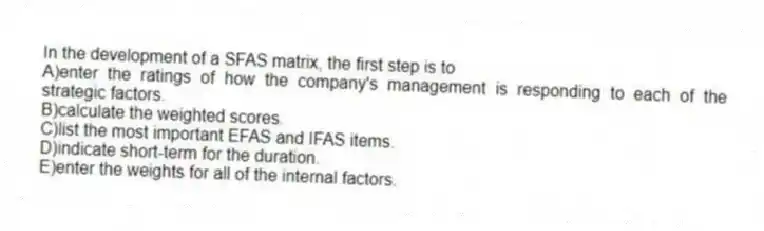 In the development of a SFAS matrix, the first step is to
A)enter the ratings of how the company's management is responding to each of the strategic factors.
B)calculate the weighted scores.
C)list the most important EFAS and IFAS items.
D)indicate short-term for the duration.
E)enter the weights for all of the internal factors.