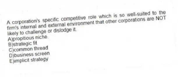 A corporation's specific competitive role which is so well-suited to the firm's internal and external environment that other corporations are NOT likely to challenge or dislodge it.
A)propitious niche.
B)strategic fit
C)common thread
D)business screen
E)implicit strategy