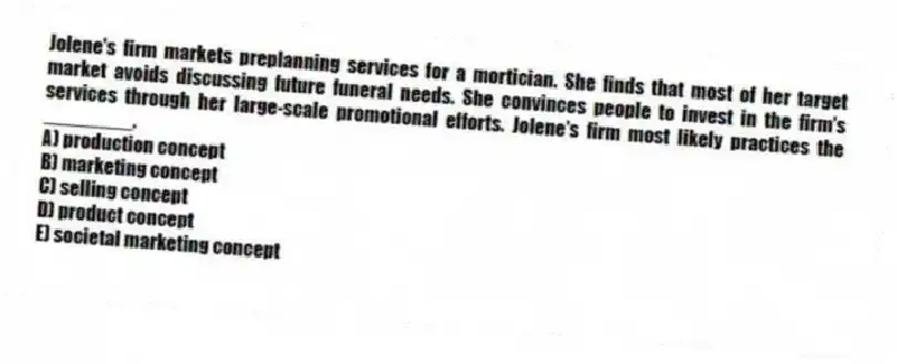 Jolene's firm markets preplanning services for a mortician. She finds that most of her target market avoids discussing future funeral needs. She convinces people to invest in the firm's services through her large-scale promotional efforts. Jolene's firm most likely practices the ________.
A) production concept
B) marketing concept
C) selling concept
D) product concept
E) societal marketing concept