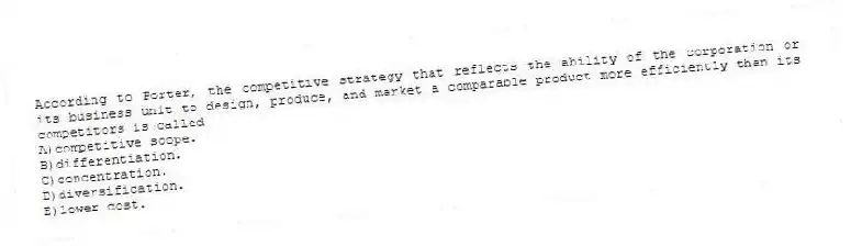 According to Porter, the competitive strategy that reflects the ability of the corporation or its business unit to design, produce, and market a comparable product more efficiently than its competitors is called
A)competitive scope.
B)differentiation.
C)concentration.
D)diversification.
E)lower cost.