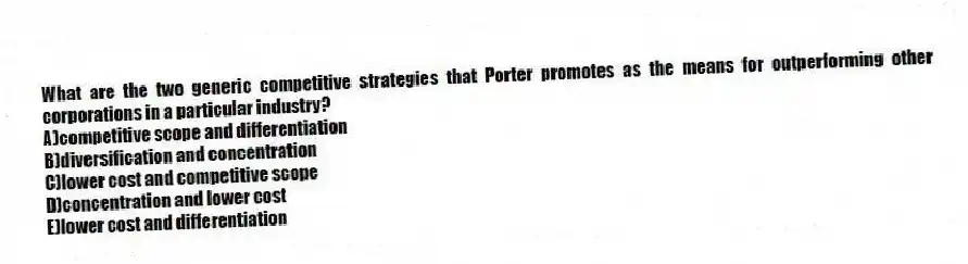 What are the two generic competitive strategies that Porter promotes as the means for outperforming other corporations in a particular industry?
A)competitive scope and differentiation
B)diversification and concentration
C)lower cost and competitive scope
D)concentration and lower cost
E)lower cost and differentiation