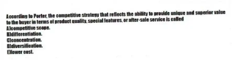 According to Porter, the competitive strategy that reflects the ability to provide unique and superior value to the buyer in terms of product quality, special features, or after-sale service is called
A)competitive scope.
B)differentiation.
C)concentration.
D)diversification.
E)lower cost.