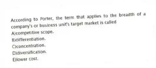According to Porter, the term that applies to the breadth of a company's or business unit's target market is called
A)competitive scope.
B)differentiation.
C)concentration.
D)diversification.
E)lower cost.