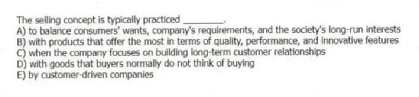 The selling concept is typically practiced ________.
A) to balance consumers' wants, company's requirements, and the society's long-run interests
B) with products that offer the most in terms of quality, performance, and innovative features
C) when the company focuses on building long-term customer relationships
D) with goods that buyers normally do not think of buying
E) by customer-driven companies