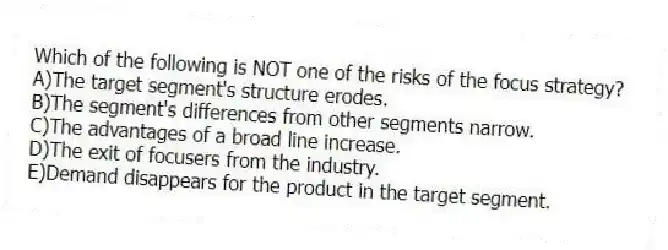 Which of the following is NOT one of the risks of the focus strategy?
A)The target segment's structure erodes.
B)The segment's differences from other segments narrow.
C)The advantages of a broad line increase.
D)The exit of focusers from the industry.
E)Demand disappears for the product in the target segment.