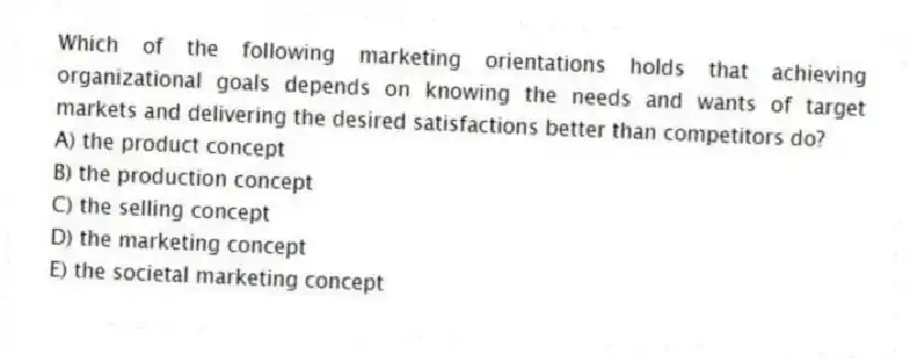 Which of the following marketing orientations holds that achieving organizational goals depends on knowing the needs and wants of target markets and delivering the desired satisfactions better than competitors do?
A) the product concept
B) the production concept
C) the selling concept
D) the marketing concept
E) the societal marketing concept