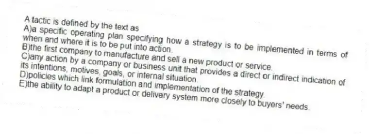 A tactic is defined by the text as
A)a specific operating plan specifying how a strategy is to be implemented in terms of when and where it is to be put into action.
B)the first company to manufacture and sell a new product or service.
C)any action by a company or business unit that provides a direct or indirect indication of its intentions, motives, goals, or internal situation.
D)policies which link formulation and implementation of the strategy.
E)the ability to adapt a product or delivery system more closely to buyers' needs.