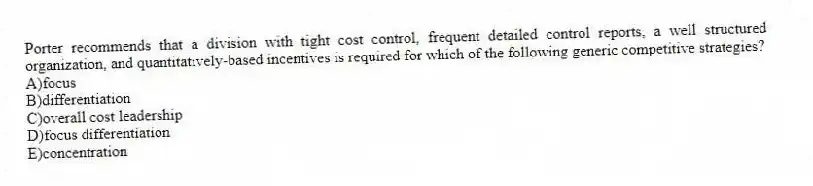 Porter recommends that a division with tight cost control, frequent detailed control reports, a well structured organization, and quantitatively-based incentives is required for which of the following generic competitive strategies?
A)focus
B)differentiation
C)overall cost leadership
D)focus differentiation
E)concentration