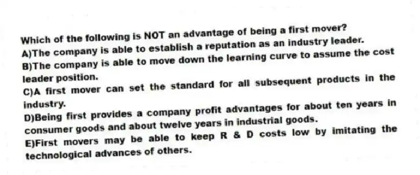 Which of the following is NOT an advantage of being a first mover?
A)The company is able to establish a reputation as an industry leader.
B)The company is able to move down the learning curve to assume the cost leader position.
C)A first mover can set the standard for all subsequent products in the industry.
D)Being first provides a company profit advantages for about ten years in consumer goods and about twelve years in industrial goods.
E)First movers may be able to keep R & D costs low by imitating the technological advances of others.