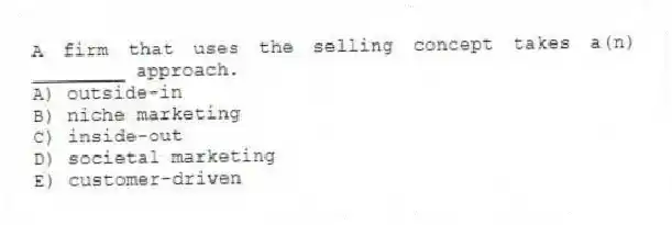 A firm that uses the selling concept takes a(n) ________ approach.
A) outside-in
B) niche marketing
C) inside-out
D) societal marketing
E) customer-driven