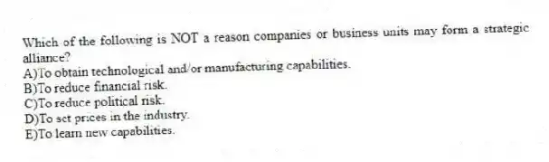Which of the following is NOT a reason companies or business units may form a strategic alliance?
A)To obtain technological and/or manufacturing capabilities.
B)To reduce financial risk.
C)To reduce political risk.
D)To set prices in the industry.
E)To learn new capabilities.