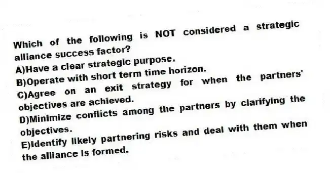 Which of the following is NOT considered a strategic alliance success factor?
A)Have a clear strategic purpose.
B)Operate with short term time horizon.
C)Agree on an exit strategy for when the partners' objectives are achieved.
D)Minimize conflicts among the partners by clarifying the objectives.
E)Identify likely partnering risks and deal with them when the alliance is formed.