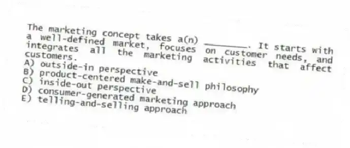 The marketing concept takes a(n) ________. It starts with a well-defined market, focuses on customer needs, and integrates all the marketing activities that affect customers.
A) outside-in perspective
B) product-centered make-and-sell philosophy
C) inside-out perspective
D) consumer-generated marketing approach
E) telling-and-selling approach