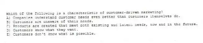 Which of the following is a characteristic of customer-driven marketing?
A) Companies understand customer needs even better than customers themselves do.
B) Customers are unaware of their needs.
C) Products are created that meet both existing and latent needs, now and in the future.
D) Customers know what they want.
E) Customers don't know what is possible.
