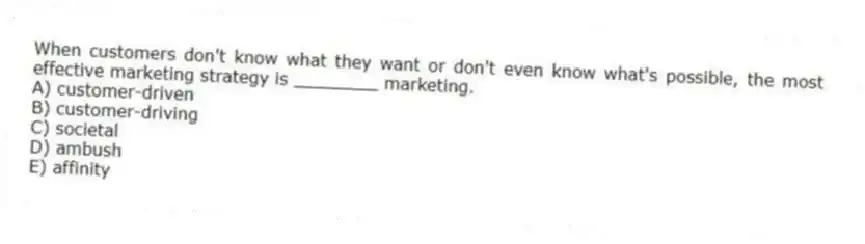 When customers don't know what they want or don't even know what's possible, the most effective marketing strategy is ________ marketing.
A) customer-driven
B) customer-driving
C) societal
D) ambush
E) affinity