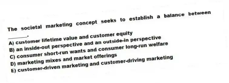 The societal marketing concept seeks to establish a balance between ________.
A) customer lifetime value and customer equity
B) an inside-out perspective and an outside-in perspective
C) consumer short-run wants and consumer long-run welfare
D) marketing mixes and market offerings
E) customer-driven marketing and customer-driving marketing