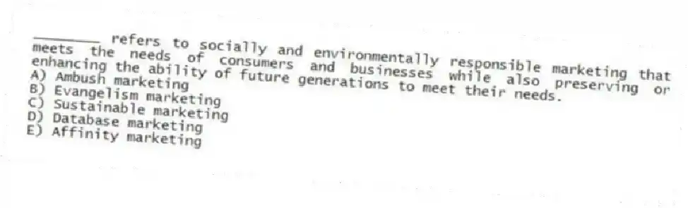 ________ refers to socially and environmentally responsible marketing that meets the needs of consumers and businesses while also preserving or enhancing the ability of future generations to meet their needs.
A) Ambush marketing
B) Evangelism marketing
C) Sustainable marketing
D) Database marketing
E) Affinity marketing