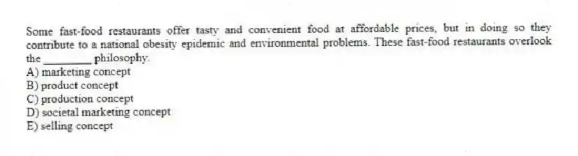 Some fast-food restaurants offer tasty and convenient food at affordable prices, but in doing so they contribute to a national obesity epidemic and environmental problems. These fast-food restaurants overlook the ________ philosophy.
A) marketing concept
B) product concept
C) production concept
D) societal marketing concept
E) selling concept