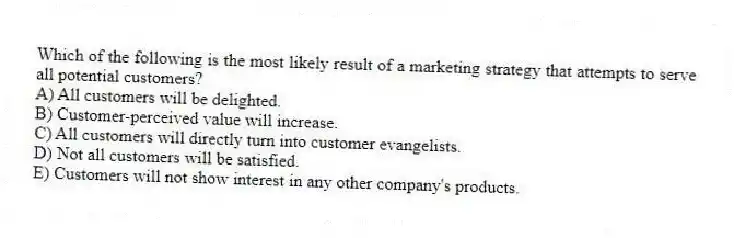 Which of the following is the most likely result of a marketing strategy that attempts to serve all potential customers?
A) All customers will be delighted.
B) Customer-perceived value will increase.
C) All customers will directly turn into customer evangelists.
D) Not all customers will be satisfied.
E) Customers will not show interest in any other company's products.