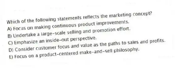 Which of the following statements reflects the marketing concept?
A) Focus on making continuous product improvements.
B) Undertake a large-scale selling and promotion effort.
C) Emphasize an inside-out perspective.
D) Consider customer focus and value as the paths to sales and profits.
E) Focus on a product-centered make-and-sell philosophy.