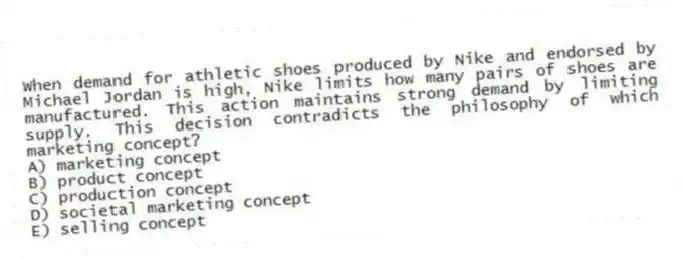When demand for athletic shoes produced by Nike and endorsed by Michael Jordan is high, Nike limits how many pairs of shoes are manufactured. This action maintains strong demand by limiting supply. This decision contradicts the philosophy of which marketing concept?
A) marketing concept
B) product concept
C) production concept
D) societal marketing concept
E) selling concept
