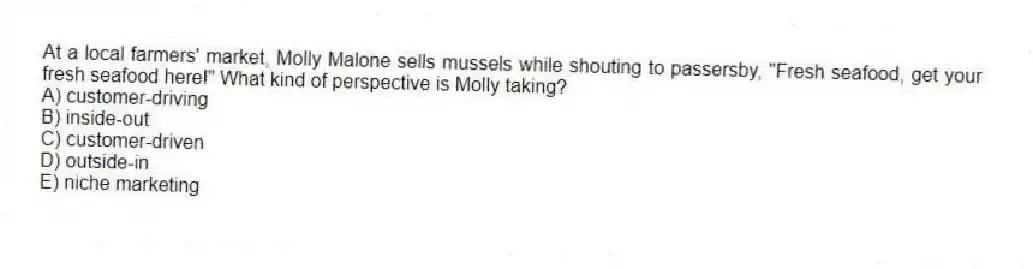 At a local farmers' market, Molly Malone sells mussels while shouting to passersby, "Fresh seafood, get your fresh seafood here!" What kind of perspective is Molly taking?
A) customer-driving
B) inside-out
C) customer-driven
D) outside-in
E) niche marketing