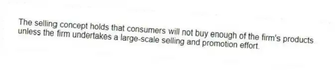 The selling concept holds that consumers will not buy enough of the firm's products unless the firm undertakes a large-scale selling and promotion effort.