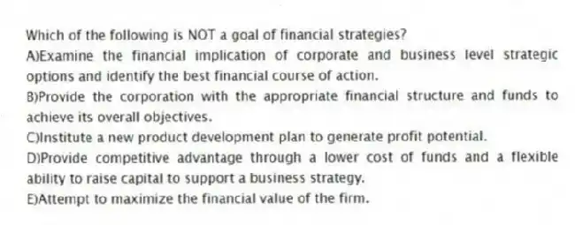Which of the following is NOT a goal of financial strategies?
A)Examine the financial implication of corporate and business level strategic options and identify the best financial course of action.
B)Provide the corporation with the appropriate financial structure and funds to achieve its overall objectives.
C)Institute a new product development plan to generate profit potential.
D)Provide competitive advantage through a lower cost of funds and a flexible ability to raise capital to support a business strategy.
E)Attempt to maximize the financial value of the firm.